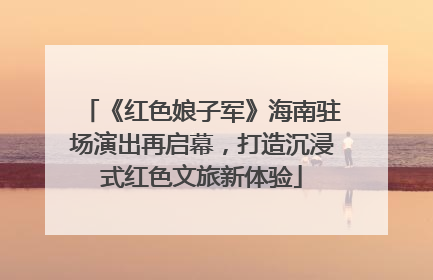 《红色娘子军》海南驻场演出再启幕，打造沉浸式红色文旅新体验